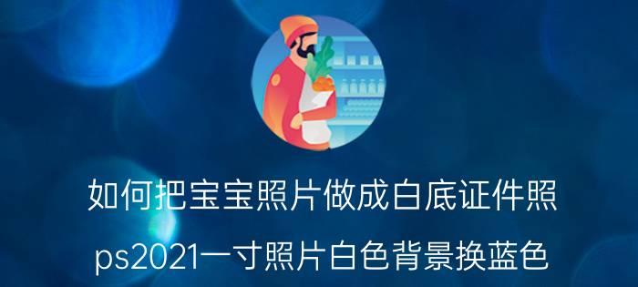 如何把宝宝照片做成白底证件照 ps2021一寸照片白色背景换蓝色？